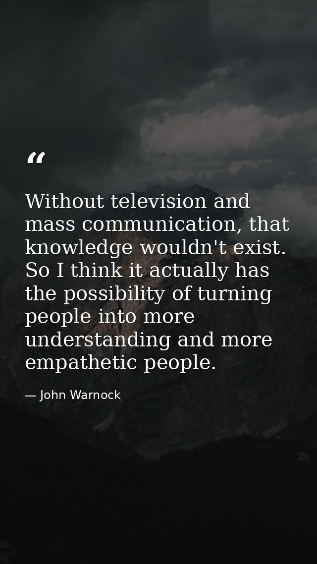 Without television and mass communication, that knowledge wouldn't exist. So I think it actually has the possibility of  — John Warnock