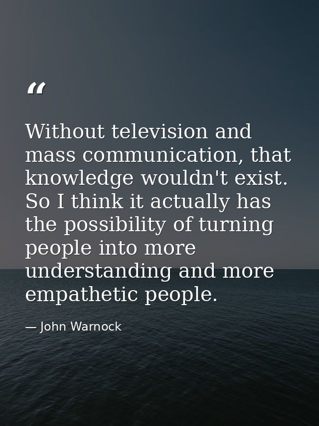 Without television and mass communication, that knowledge wouldn't exist. So I think it actually has the possibility of  — John Warnock
