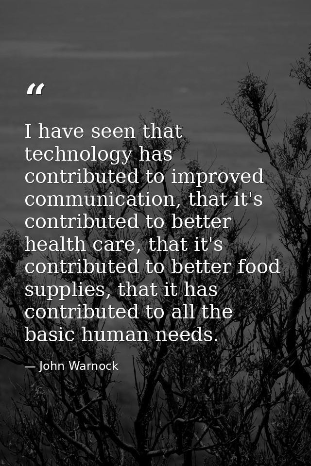 I have seen that technology has contributed to improved communication, that it's contributed to better health care, that — John Warnock