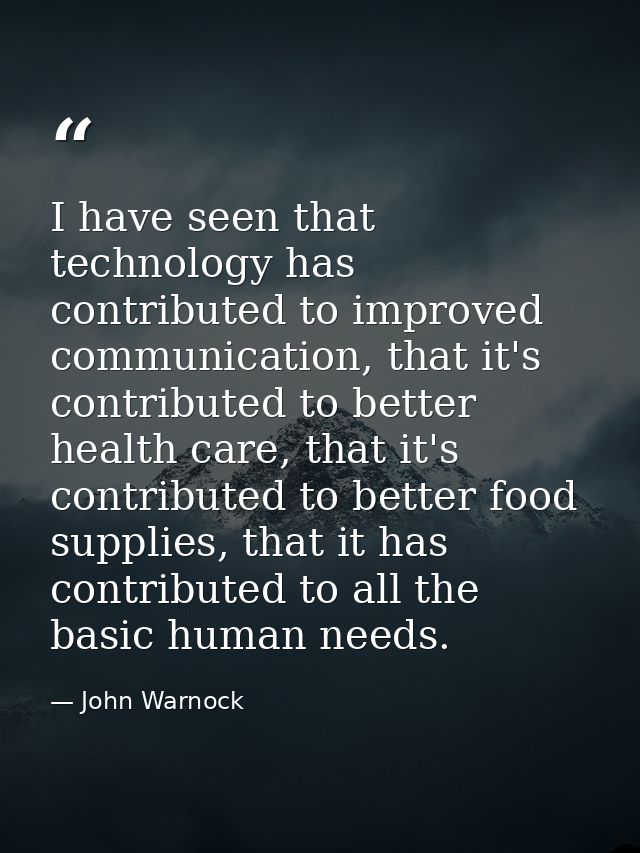 I have seen that technology has contributed to improved communication, that it's contributed to better health care, that — John Warnock