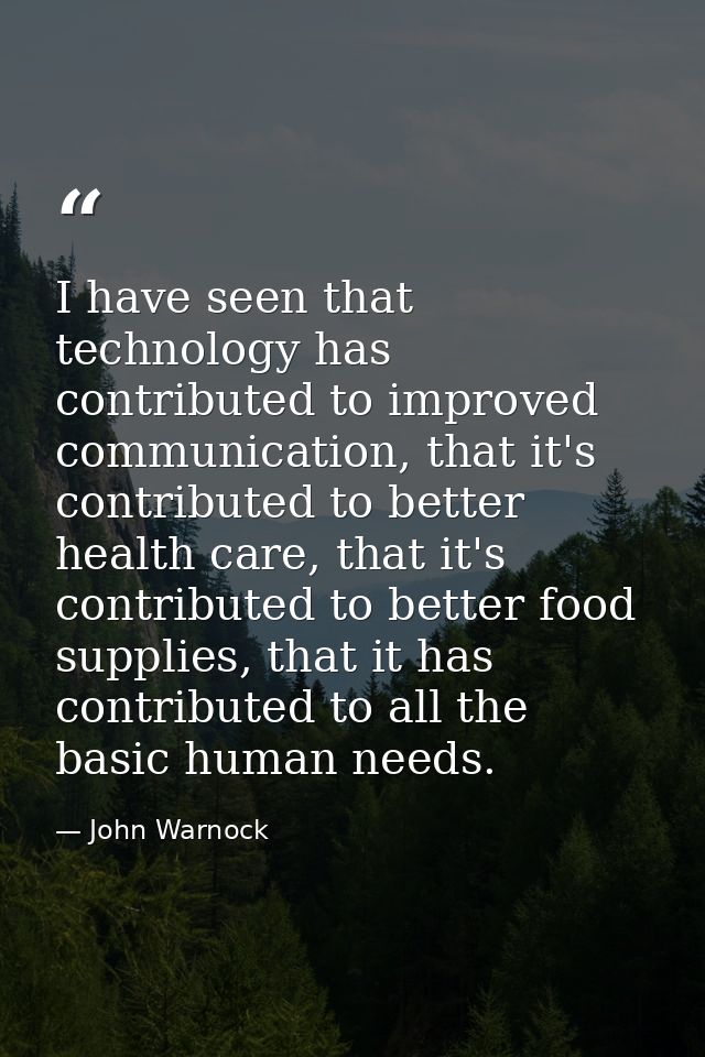 I have seen that technology has contributed to improved communication, that it's contributed to better health care, that — John Warnock