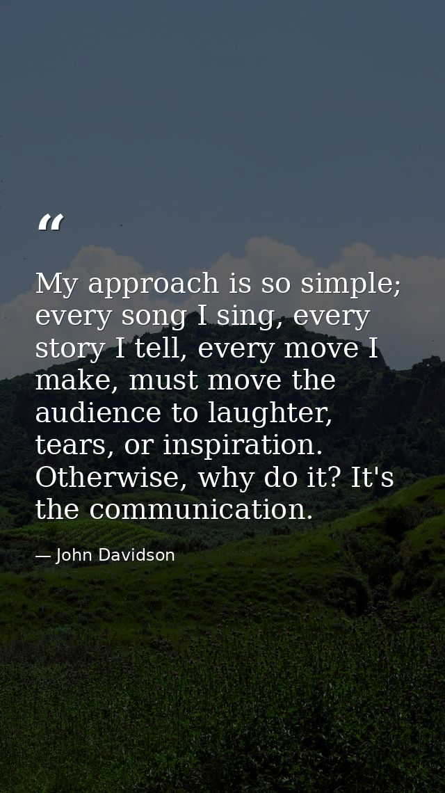 My approach is so simple; every song I sing, every story I tell, every move I make, must move the audience to laughter,  — John Davidson