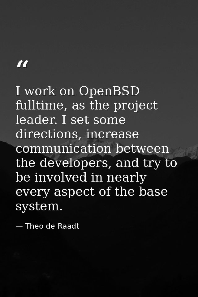 I work on OpenBSD fulltime, as the project leader. I set some directions, increase communication between the developers, — Theo de Raadt