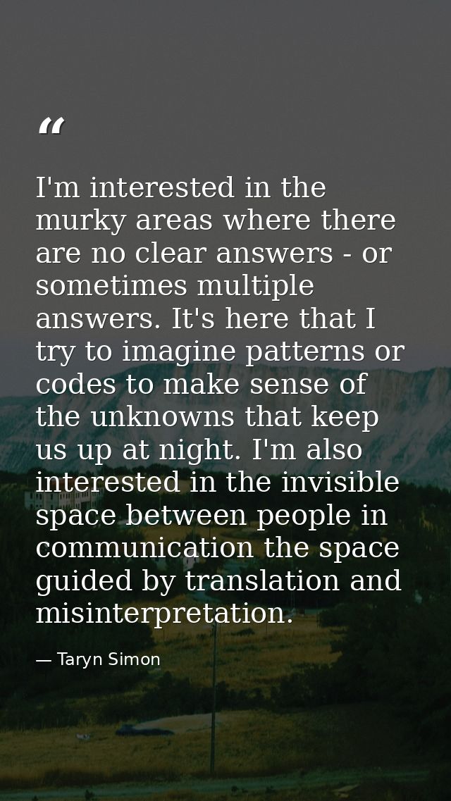 I'm interested in the murky areas where there are no clear answers - or sometimes multiple answers. It's here that I try — Taryn Simon