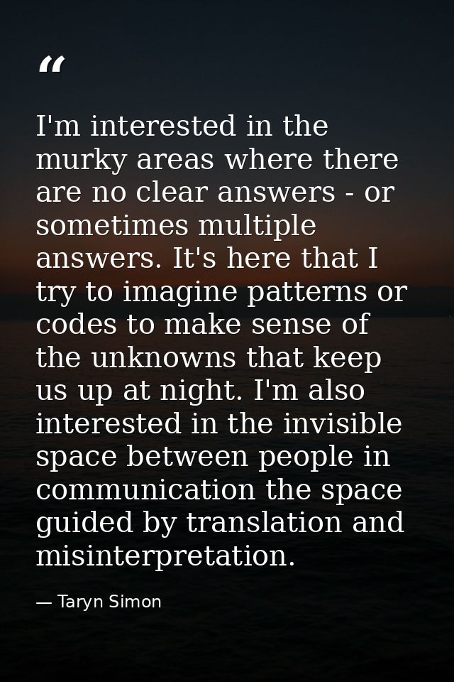 I'm interested in the murky areas where there are no clear answers - or sometimes multiple answers. It's here that I try — Taryn Simon