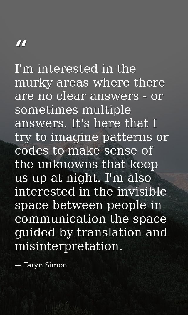 I'm interested in the murky areas where there are no clear answers - or sometimes multiple answers. It's here that I try — Taryn Simon