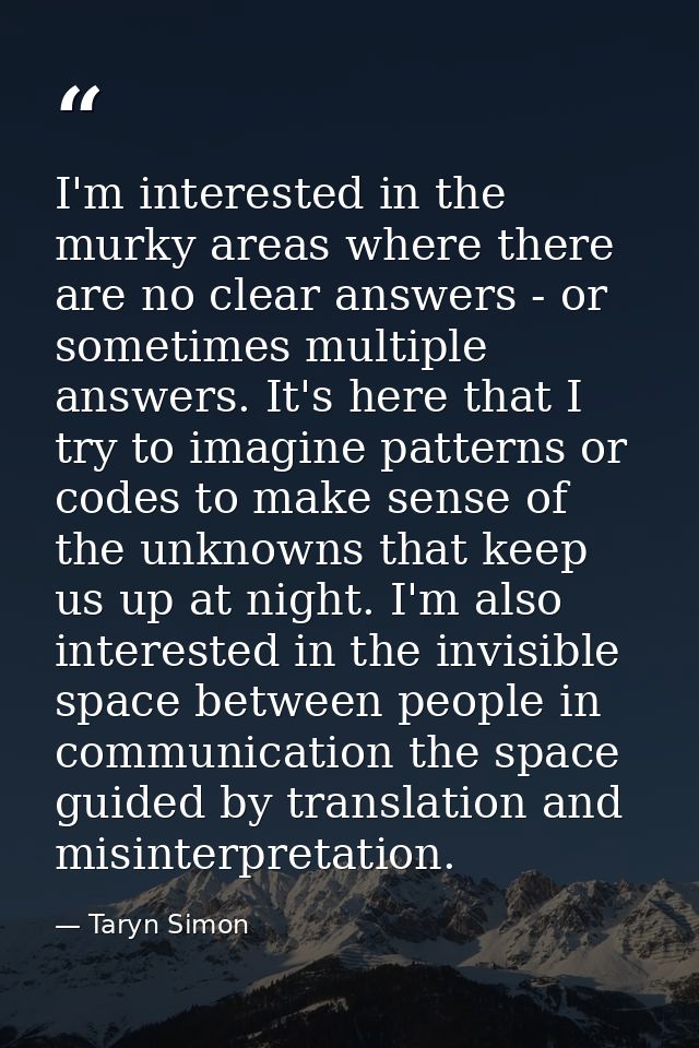 I'm interested in the murky areas where there are no clear answers - or sometimes multiple answers. It's here that I try — Taryn Simon