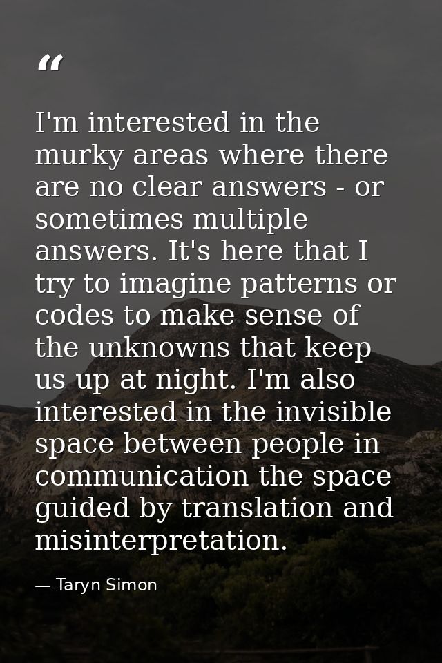 I'm interested in the murky areas where there are no clear answers - or sometimes multiple answers. It's here that I try — Taryn Simon