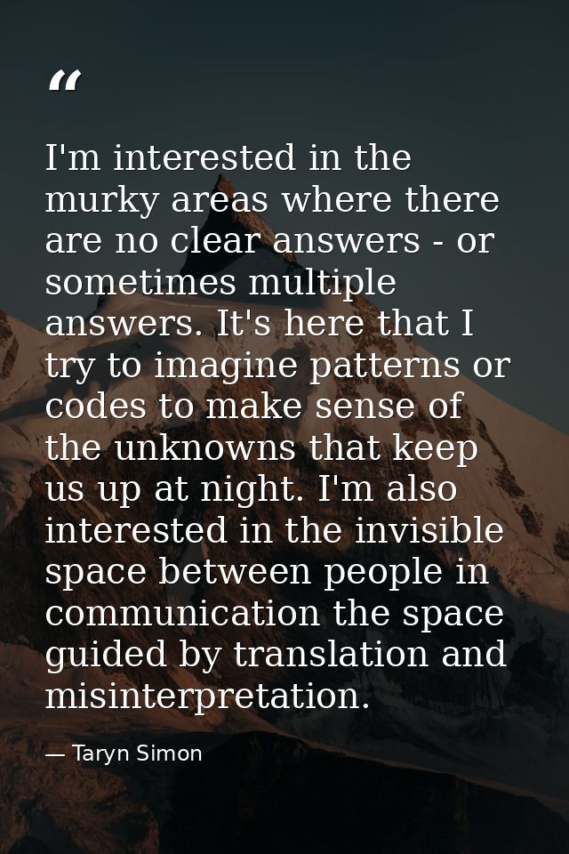 I'm interested in the murky areas where there are no clear answers - or sometimes multiple answers. It's here that I try — Taryn Simon
