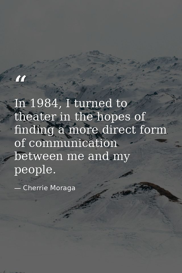 In 1984, I turned to theater in the hopes of finding a more direct form of communication between me and my people. — Cherrie Moraga
