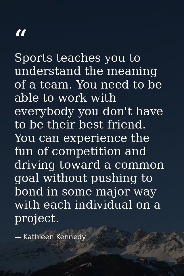 Sports teaches you to understand the meaning of a team. You need to be able to work with everybody you don't have to be  — Kathleen Kennedy