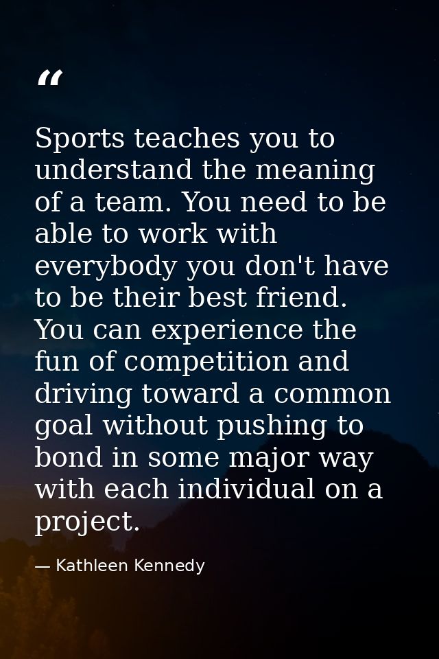 Sports teaches you to understand the meaning of a team. You need to be able to work with everybody you don't have to be  — Kathleen Kennedy