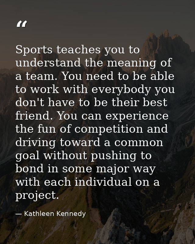 Sports teaches you to understand the meaning of a team. You need to be able to work with everybody you don't have to be  — Kathleen Kennedy