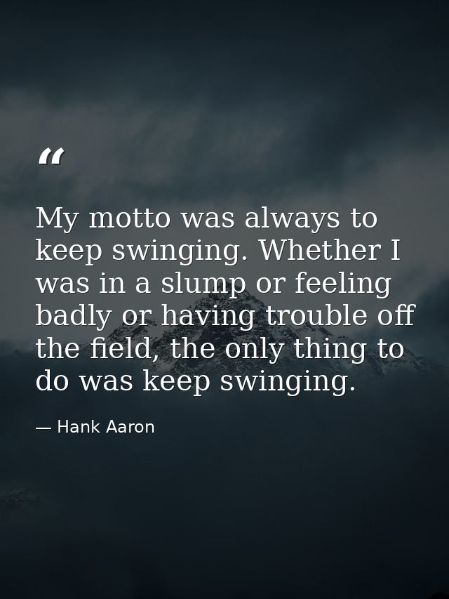 My motto was always to keep swinging. Whether I was in a slump or feeling badly or having trouble off the field, the onl — Hank Aaron