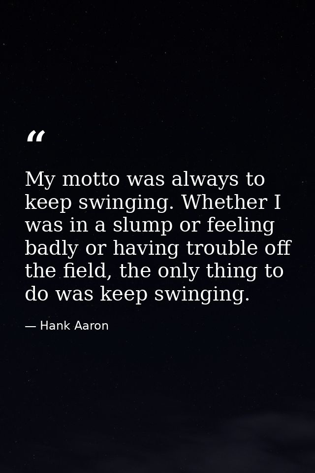 My motto was always to keep swinging. Whether I was in a slump or feeling badly or having trouble off the field, the onl — Hank Aaron
