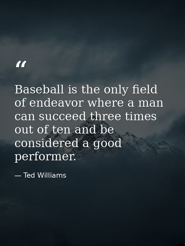 Baseball is the only field of endeavor where a man can succeed three times out of ten and be considered a good performer — Ted Williams