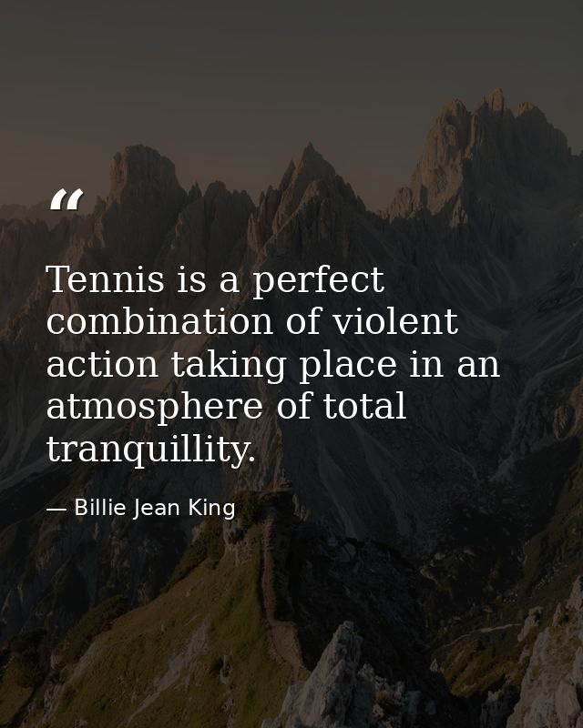 Tennis is a perfect combination of violent action taking place in an atmosphere of total tranquillity. — Billie Jean King