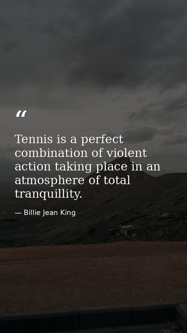Tennis is a perfect combination of violent action taking place in an atmosphere of total tranquillity. — Billie Jean King