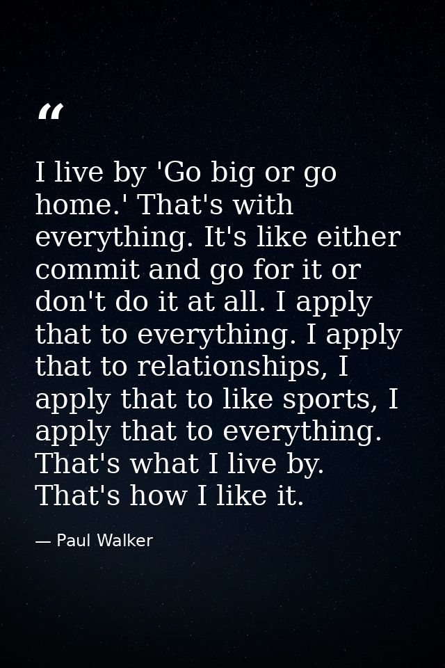 I live by 'Go big or go home.' That's with everything. It's like either commit and go for it or don't do it at all. I ap — Paul Walker