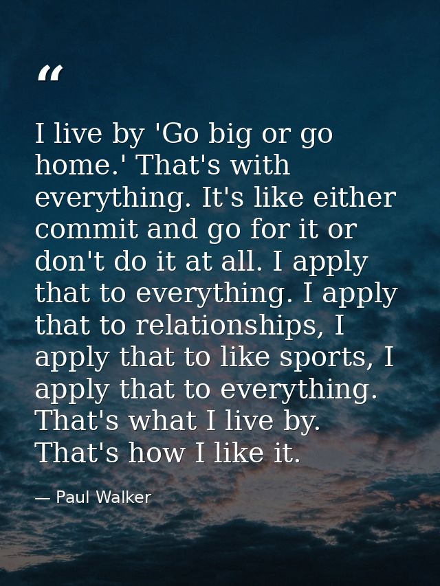 I live by 'Go big or go home.' That's with everything. It's like either commit and go for it or don't do it at all. I ap — Paul Walker