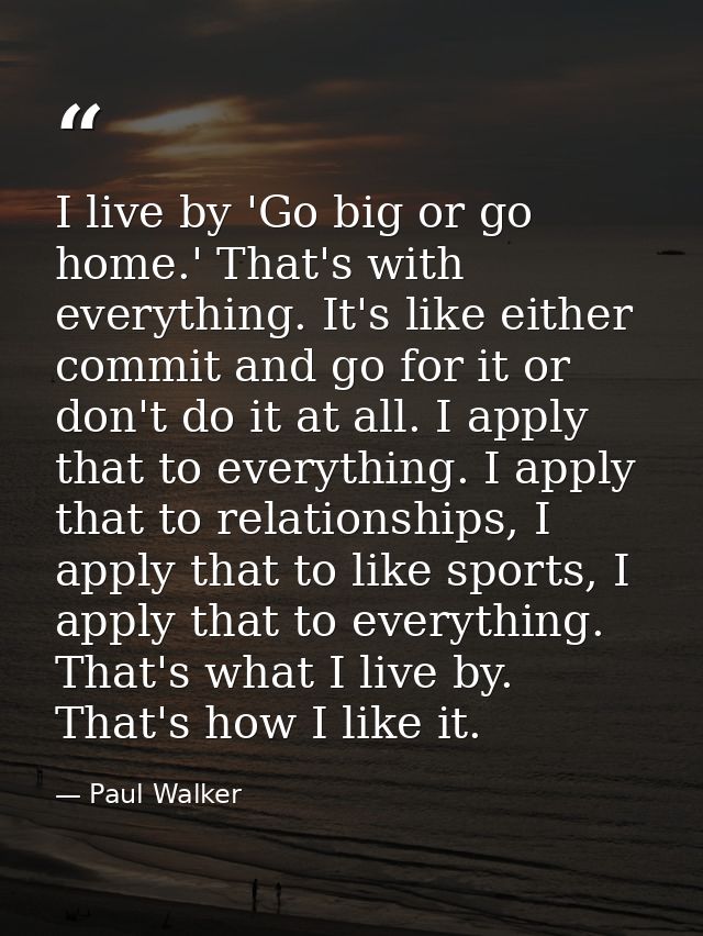I live by 'Go big or go home.' That's with everything. It's like either commit and go for it or don't do it at all. I ap — Paul Walker