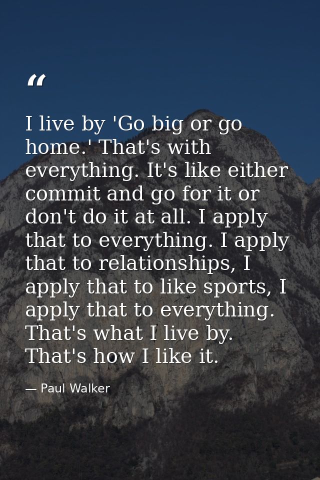 I live by 'Go big or go home.' That's with everything. It's like either commit and go for it or don't do it at all. I ap — Paul Walker