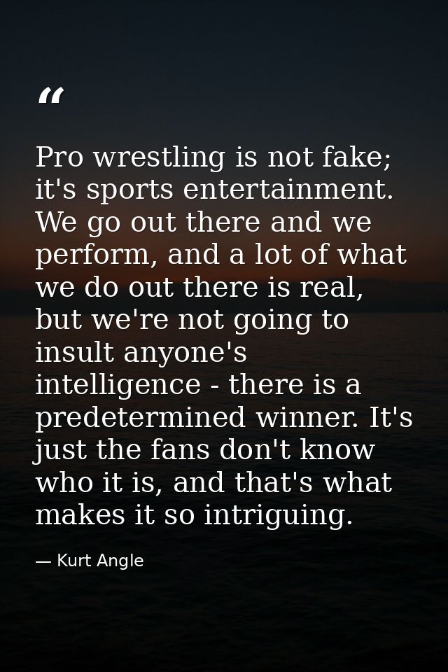 Pro wrestling is not fake; it's sports entertainment. We go out there and we perform, and a lot of what we do out there  — Kurt Angle