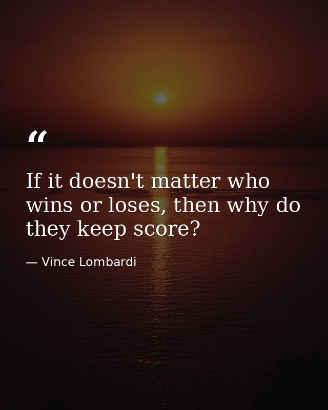 If it doesn't matter who wins or loses, then why do they keep score? — Vince Lombardi