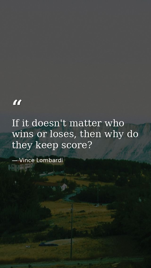 If it doesn't matter who wins or loses, then why do they keep score? — Vince Lombardi