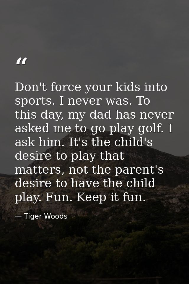 Don't force your kids into sports. I never was. To this day, my dad has never asked me to go play golf. I ask him. It's  — Tiger Woods