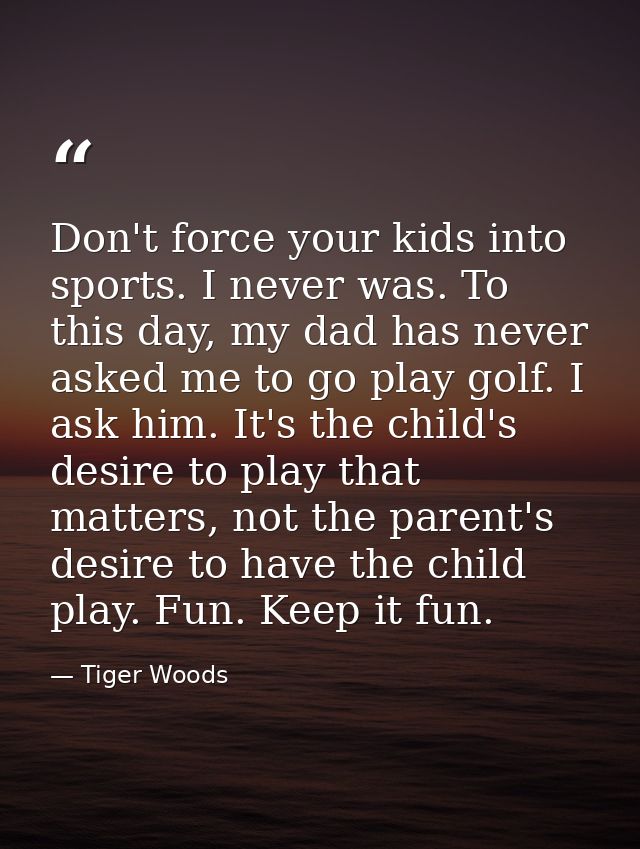 Don't force your kids into sports. I never was. To this day, my dad has never asked me to go play golf. I ask him. It's  — Tiger Woods