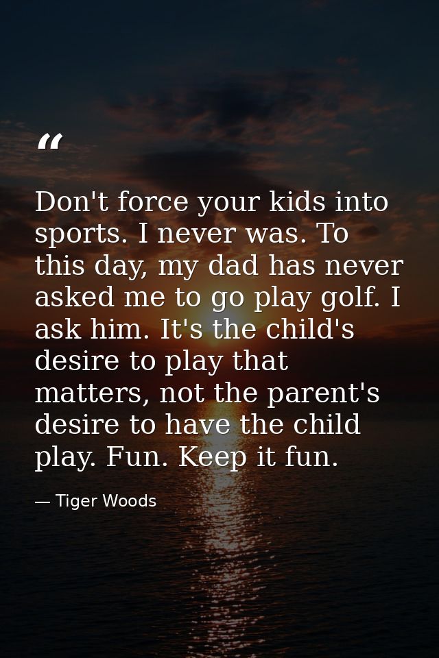 Don't force your kids into sports. I never was. To this day, my dad has never asked me to go play golf. I ask him. It's  — Tiger Woods