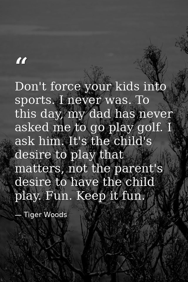 Don't force your kids into sports. I never was. To this day, my dad has never asked me to go play golf. I ask him. It's  — Tiger Woods