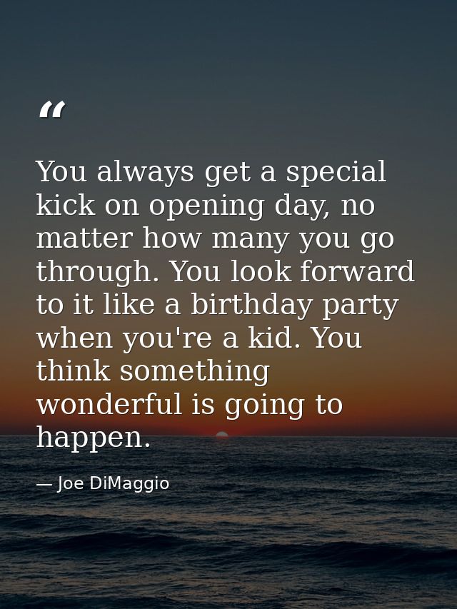 You always get a special kick on opening day, no matter how many you go through. You look forward to it like a birthday  — Joe DiMaggio