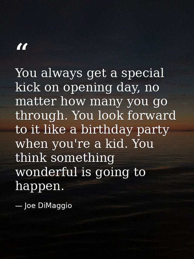 You always get a special kick on opening day, no matter how many you go through. You look forward to it like a birthday  — Joe DiMaggio