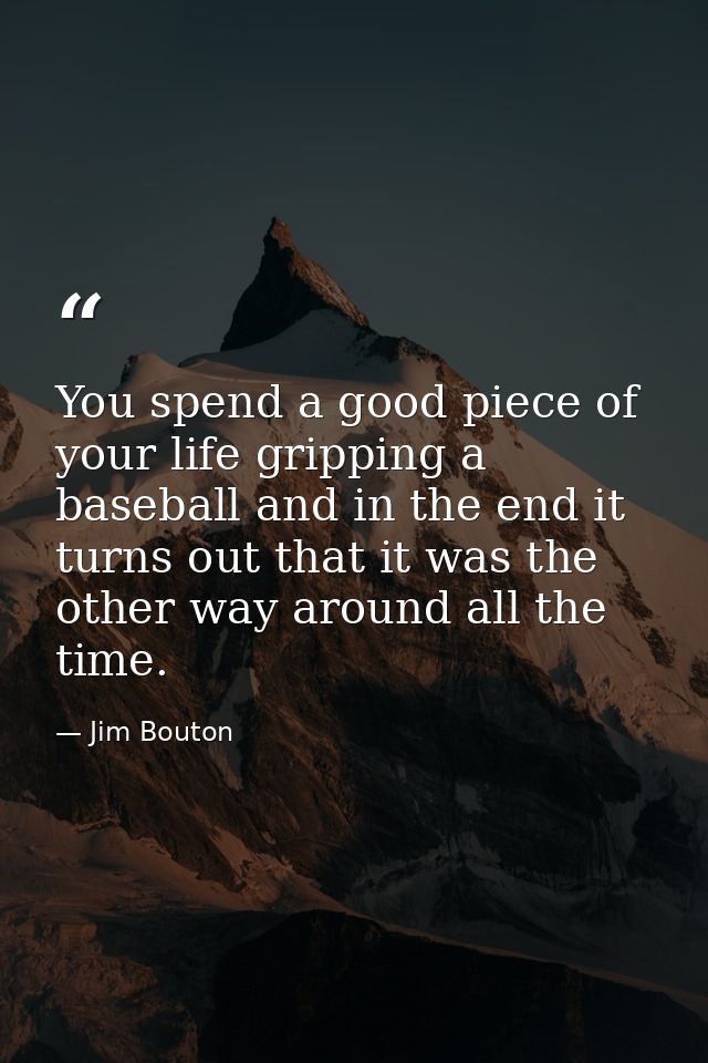 You spend a good piece of your life gripping a baseball and in the end it turns out that it was the other way around all — Jim Bouton