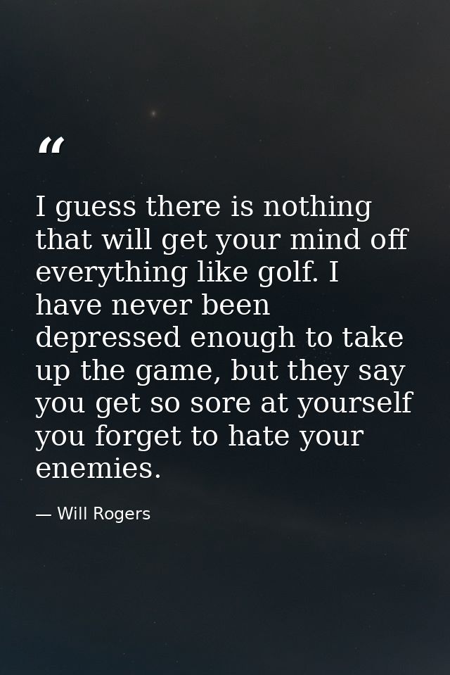 I guess there is nothing that will get your mind off everything like golf. I have never been depressed enough to take up — Will Rogers