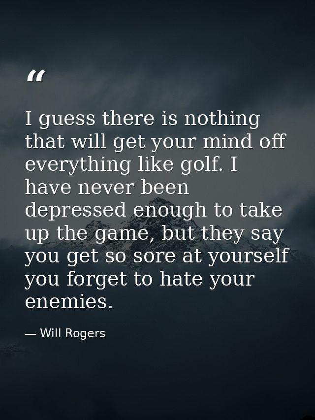 I guess there is nothing that will get your mind off everything like golf. I have never been depressed enough to take up — Will Rogers