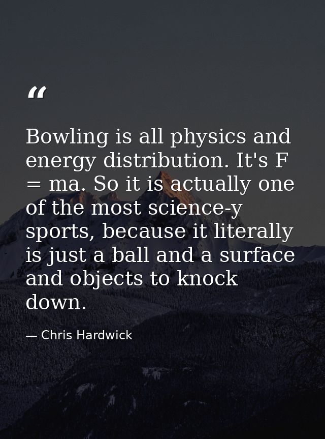 Bowling is all physics and energy distribution. It's F = ma. So it is actually one of the most science-y sports, because — Chris Hardwick
