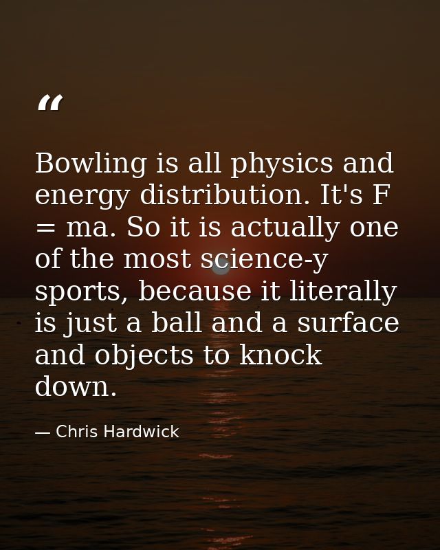 Bowling is all physics and energy distribution. It's F = ma. So it is actually one of the most science-y sports, because — Chris Hardwick