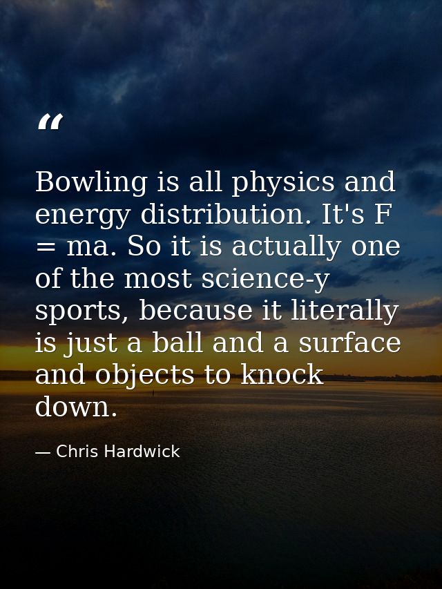 Bowling is all physics and energy distribution. It's F = ma. So it is actually one of the most science-y sports, because — Chris Hardwick
