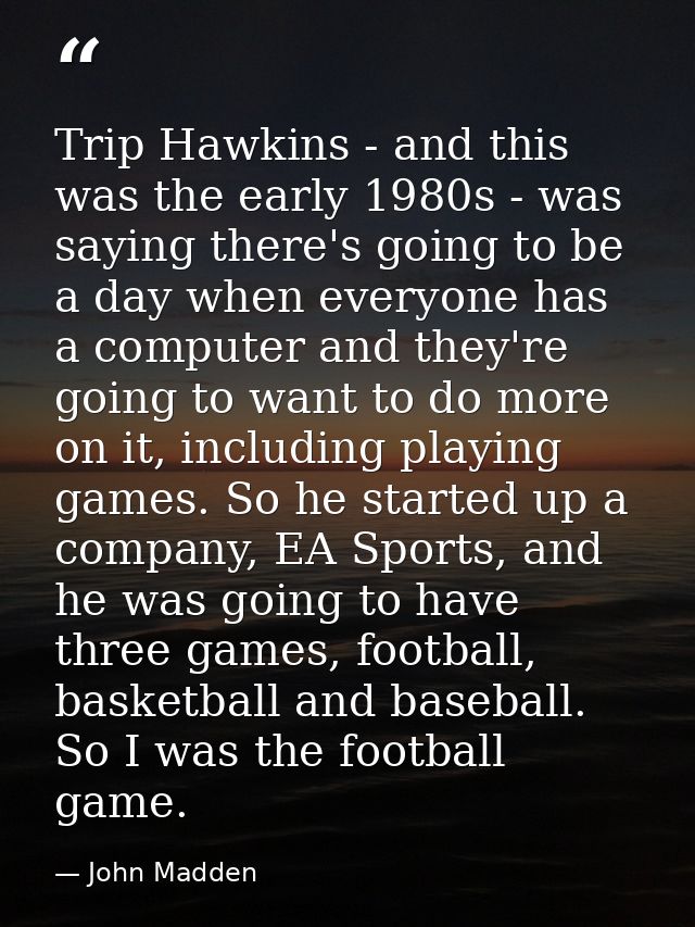Trip Hawkins - and this was the early 1980s - was saying there's going to be a day when everyone has a computer and they — John Madden