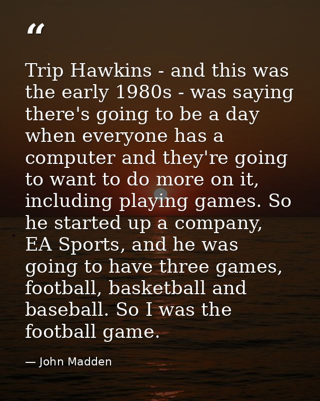 Trip Hawkins - and this was the early 1980s - was saying there's going to be a day when everyone has a computer and they — John Madden