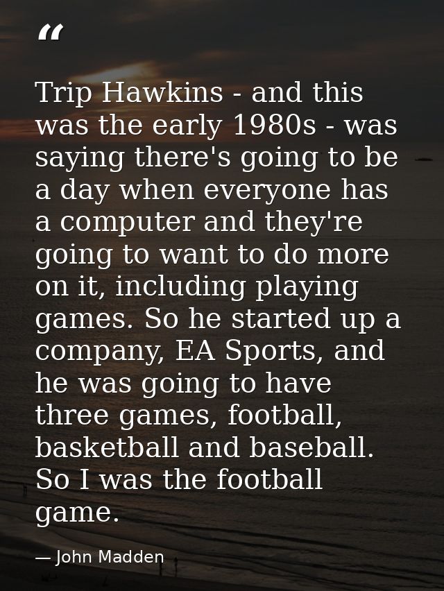 Trip Hawkins - and this was the early 1980s - was saying there's going to be a day when everyone has a computer and they — John Madden
