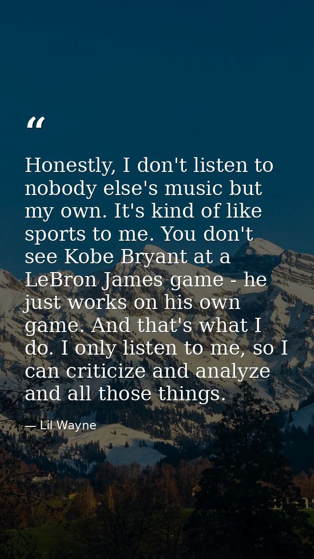 Honestly, I don't listen to nobody else's music but my own. It's kind of like sports to me. You don't see Kobe Bryant at — Lil Wayne