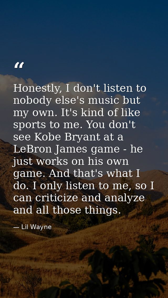 Honestly, I don't listen to nobody else's music but my own. It's kind of like sports to me. You don't see Kobe Bryant at — Lil Wayne