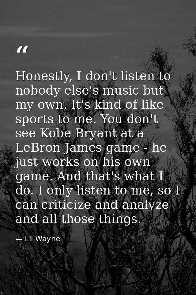 Honestly, I don't listen to nobody else's music but my own. It's kind of like sports to me. You don't see Kobe Bryant at — Lil Wayne