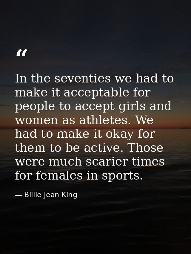 In the seventies we had to make it acceptable for people to accept girls and women as athletes. We had to make it okay f — Billie Jean King