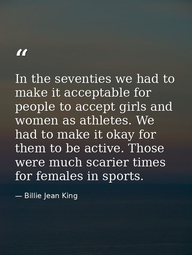 In the seventies we had to make it acceptable for people to accept girls and women as athletes. We had to make it okay f — Billie Jean King