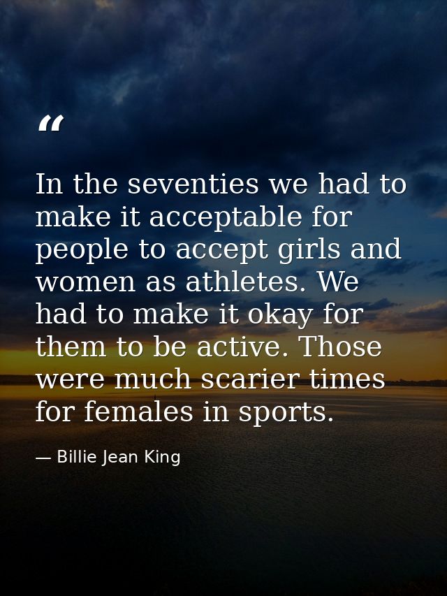 In the seventies we had to make it acceptable for people to accept girls and women as athletes. We had to make it okay f — Billie Jean King